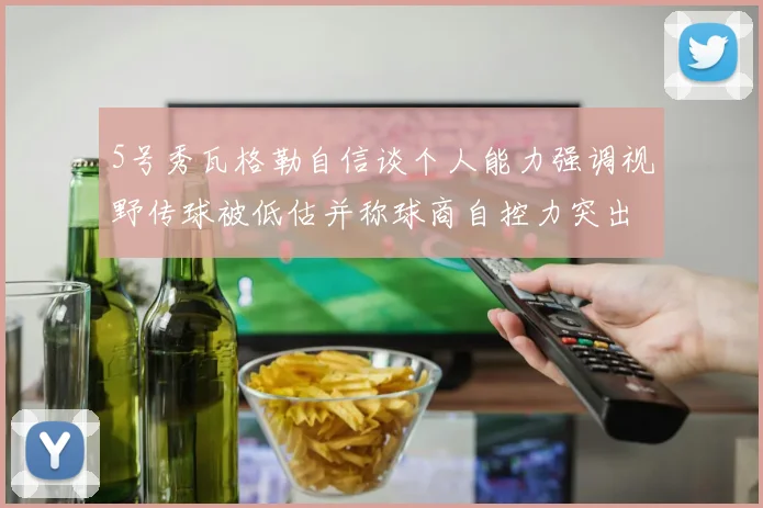 5号秀瓦格勒自信谈个人能力强调视野传球被低估并称球商自控力突出