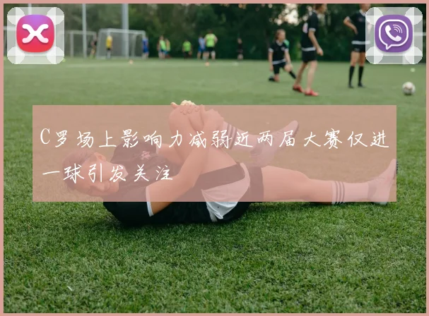 C罗场上影响力减弱近两届大赛仅进一球引发关注