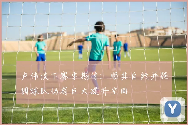 卢伟谈下赛季期待：顺其自然并强调球队仍有巨大提升空间