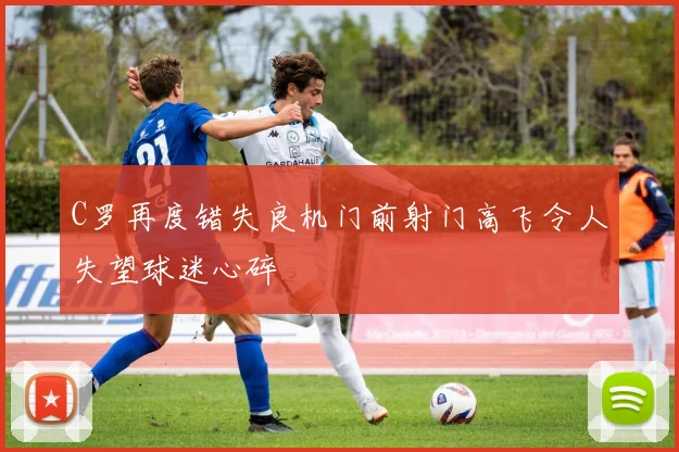 C罗再度错失良机门前射门高飞令人失望球迷心碎