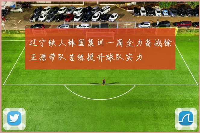 辽宁铁人韩国集训一周全力备战徐正源带队苦练提升球队实力