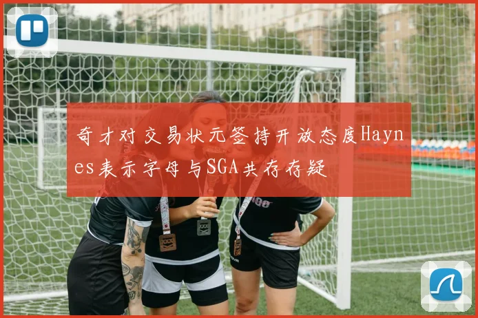 奇才对交易状元签持开放态度Haynes表示字母与SGA共存存疑