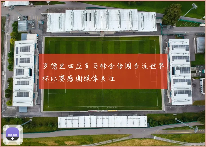 罗德里回应皇马转会传闻专注世界杯比赛感谢媒体关注