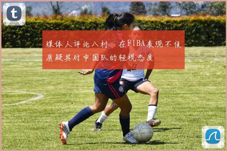 媒体人评论八村塁在FIBA表现不佳质疑其对中国队的轻视态度