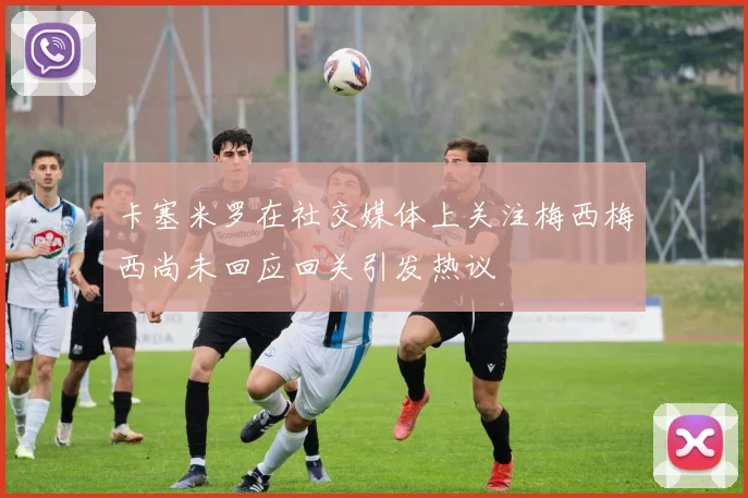 卡塞米罗在社交媒体上关注梅西梅西尚未回应回关引发热议