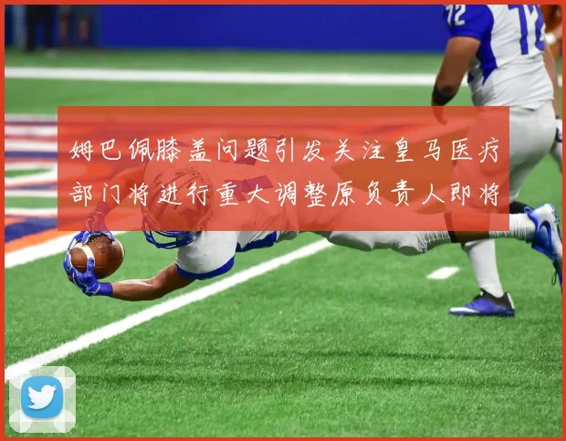 姆巴佩膝盖问题引发关注皇马医疗部门将进行重大调整原负责人即将离任