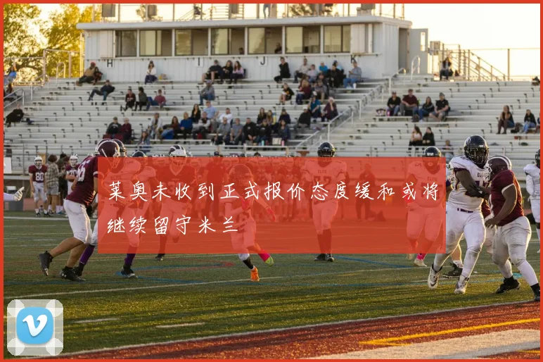 莱奥未收到正式报价态度缓和或将继续留守米兰