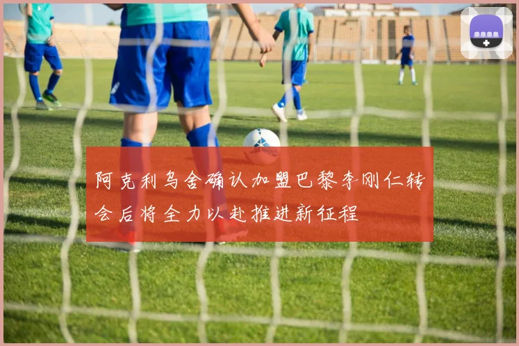 阿克利乌舍确认加盟巴黎李刚仁转会后将全力以赴推进新征程