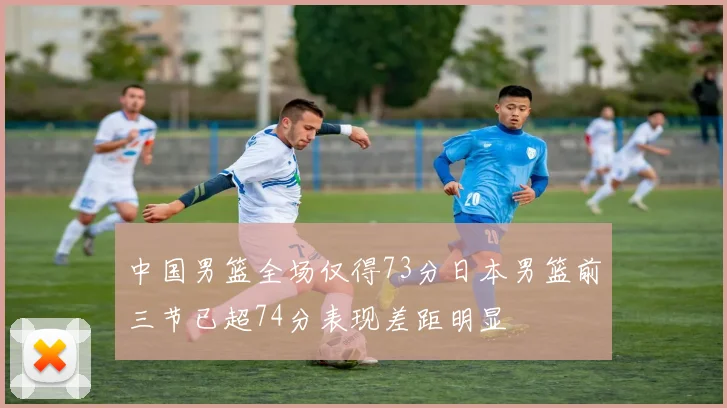 中国男篮全场仅得73分日本男篮前三节已超74分表现差距明显