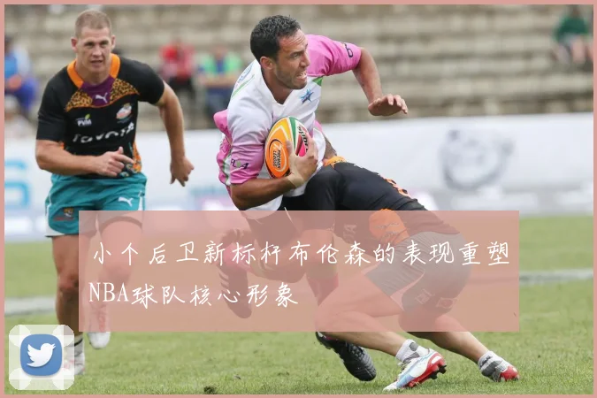 小个后卫新标杆布伦森的表现重塑NBA球队核心形象