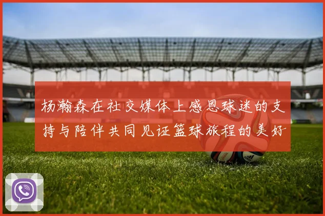 杨瀚森在社交媒体上感恩球迷的支持与陪伴共同见证篮球旅程的美好时刻