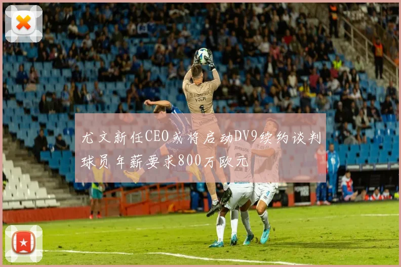 尤文新任CEO或将启动DV9续约谈判球员年薪要求800万欧元