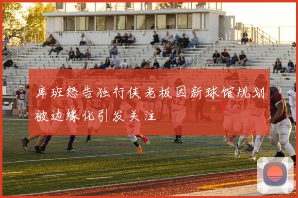 库班怒告独行侠老板因新球馆规划被边缘化引发关注